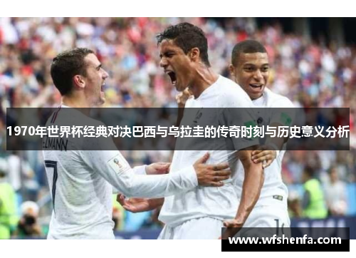 1970年世界杯经典对决巴西与乌拉圭的传奇时刻与历史意义分析