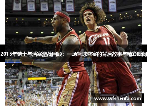 2015年骑士与活塞激战回顾：一场篮球盛宴的背后故事与精彩瞬间