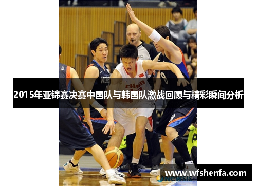 2015年亚锦赛决赛中国队与韩国队激战回顾与精彩瞬间分析