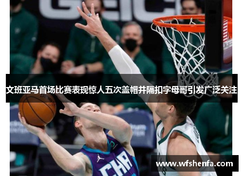 文班亚马首场比赛表现惊人五次盖帽并隔扣字母哥引发广泛关注